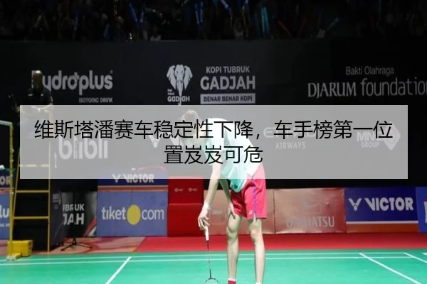 维斯塔潘赛车稳定性下降，车手榜第一位置岌岌可危